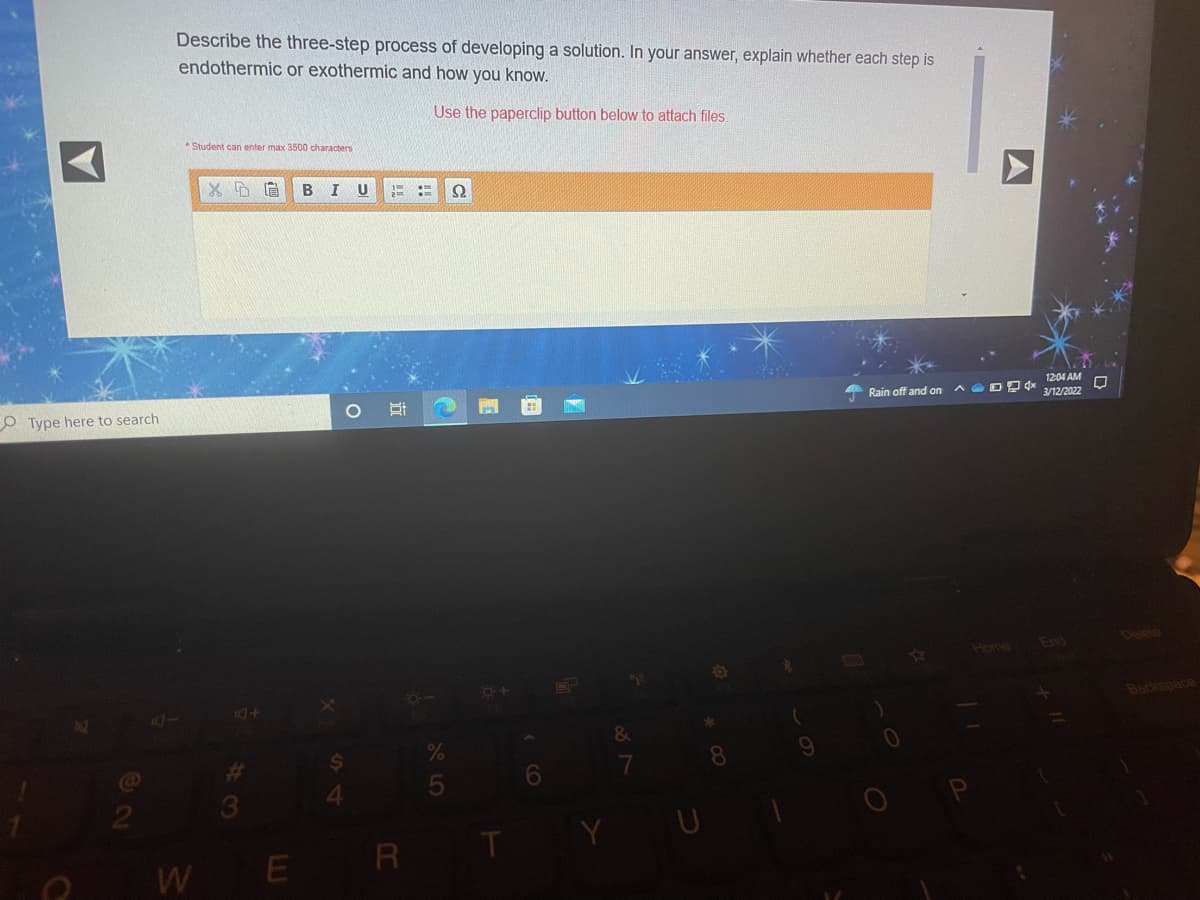 Describe the three-step process of developing a solution. In your answer, explain whether each step is
endothermic or exothermic and how you know.
Use the paperclip button below to attach files.
Student can enter max 3500 characters
B
U
12:04 AM
O Type here to search
Rain off and on
3/12/2022
End
Delero
Home
44
Backspace
&
10
2
3
Y
E R
