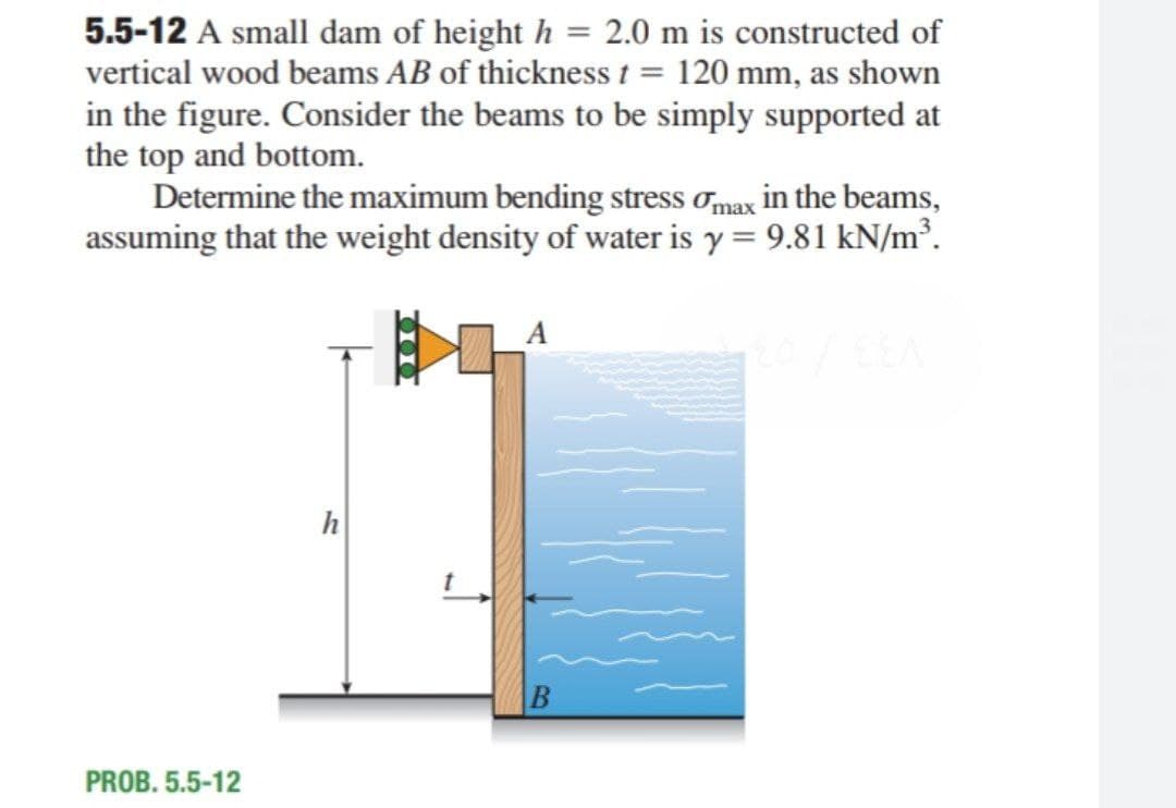 5.5-12 A small dam of height h = 2.0 m is constructed of
vertical wood beams AB of thickness t = 120 mm, as shown
in the figure. Consider the beams to be simply supported at
the top and bottom.
Determine the maximum bending stress omax in the beams,
assuming that the weight density of water is y = 9.81 kN/m³.
h
PROB. 5.5-12
