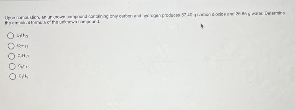Upon combustion, an unknown compound containing only carbon and hydrogen produces 57.40 g carbon dioxide and 26.85 g water. Determine
the empirical formula of the unknown compound.
OOO
C7H15
C7H16
C6H17
CgH15
C₂H5