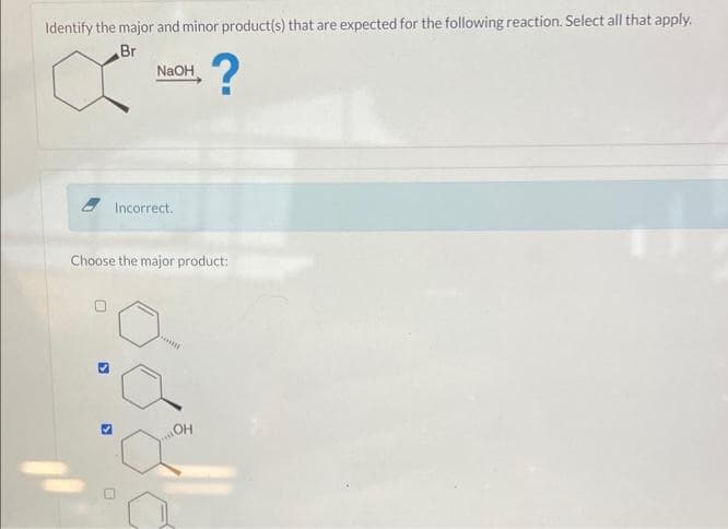 Identify the major and minor product(s) that are expected for the following reaction. Select all that apply.
Br
?
NaOH
0
Incorrect.
Choose the major product:
OH