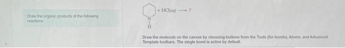 Draw the organic products of the following
reactions
+HCl(aq)?
Draw the molecule on the canvas by choosing buttons from the Tools (for bonds), Atoms, and Advanced
Template toolbars. The single bond is active by default.