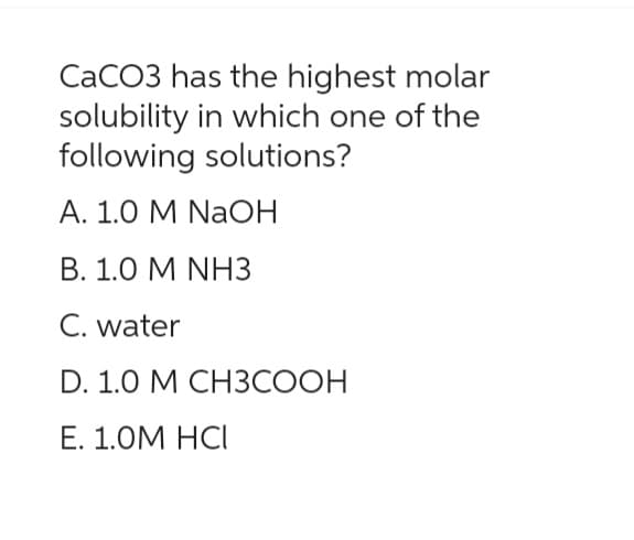 CaCO3 has the highest molar
solubility in which one of the
following solutions?
A. 1.0 M NaOH
B. 1.0 M NH3
C. water
D. 1.0 M CH3COOH
E. 1.0M HCI