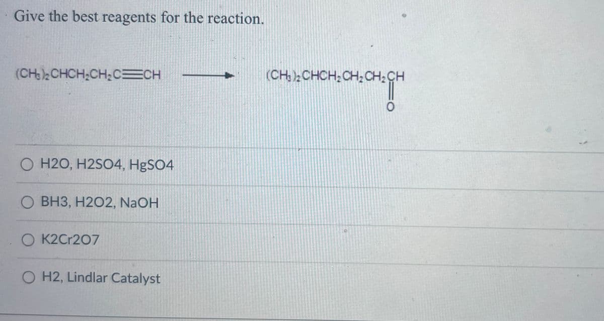 Give the best reagents for the reaction.
(CH₂)₂2CHCH₂CH₂C=CH
H2O, H2SO4, HgSO4
BH3, H2O2, NaOH
OK2Cr207
O H2, Lindlar Catalyst
(CH;); CHCH;CHỊCHỊCH
O