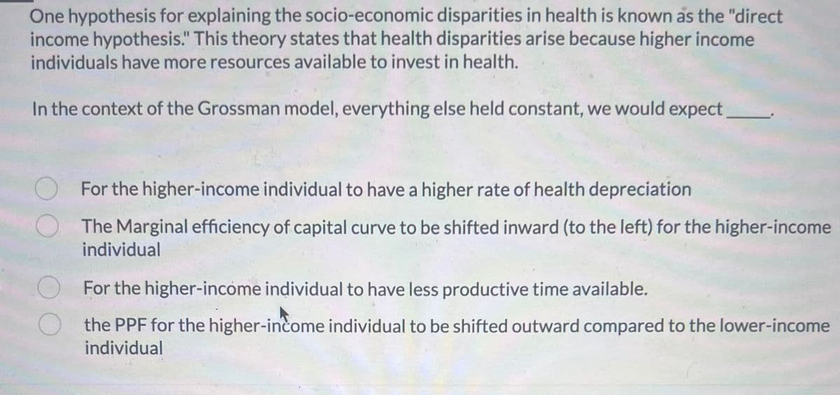 One hypothesis for explaining the socio-economic disparities in health is known as the "direct
income hypothesis." This theory states that health disparities arise because higher income
individuals have more resources available to invest in health.
In the context of the Grossman model, everything else held constant, we would expect
For the higher-income individual to have a higher rate of health depreciation
The Marginal efficiency of capital curve to be shifted inward (to the left) for the higher-income
individual
For the higher-income individual to have less productive time available.
the PPF for the higher-income individual to be shifted outward compared to the lower-income
individual