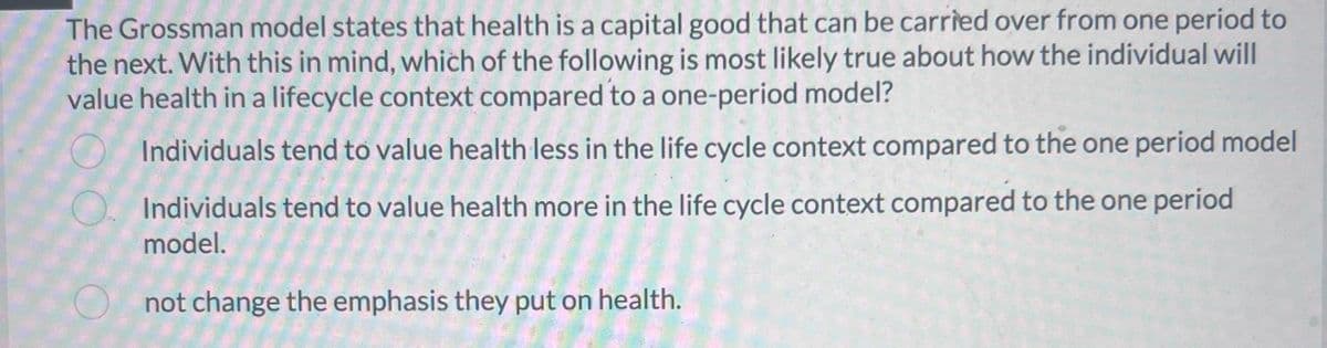 The Grossman model states that health is a capital good that can be carried over from one period to
the next. With this in mind, which of the following is most likely true about how the individual will
value health in a lifecycle context compared to a one-period model?
Individuals tend to value health less in the life cycle context compared to the one period model
Individuals tend to value health more in the life cycle context compared to the one period
model.
not change the emphasis they put on health.