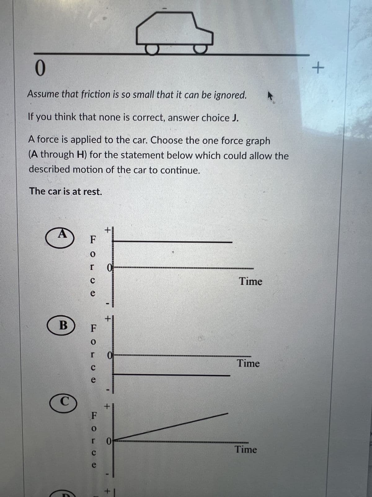 0
Assume that friction is so small that it can be ignored.
If you think that none is correct, answer choice J.
A force is applied to the car. Choose the one force graph
(A through H) for the statement below which could allow the
described motion of the car to continue.
The car is at rest.
B
C
F
0
I
C
e
FOL
C
e
O
с
e
+
+
0
0
1
+
Time
Time
Time
+