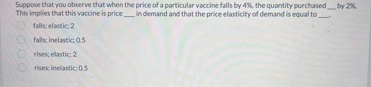 Suppose that you observe that when the price of a particular vaccine falls by 4%, the quantity purchased____ by 2%.
This implies that this vaccine is price in demand and that the price elasticity of demand is equal to ______
falls; elastic; 2
falls; inelastic; 0.5
rises; elastic; 2
rises; inelastic; 0.5