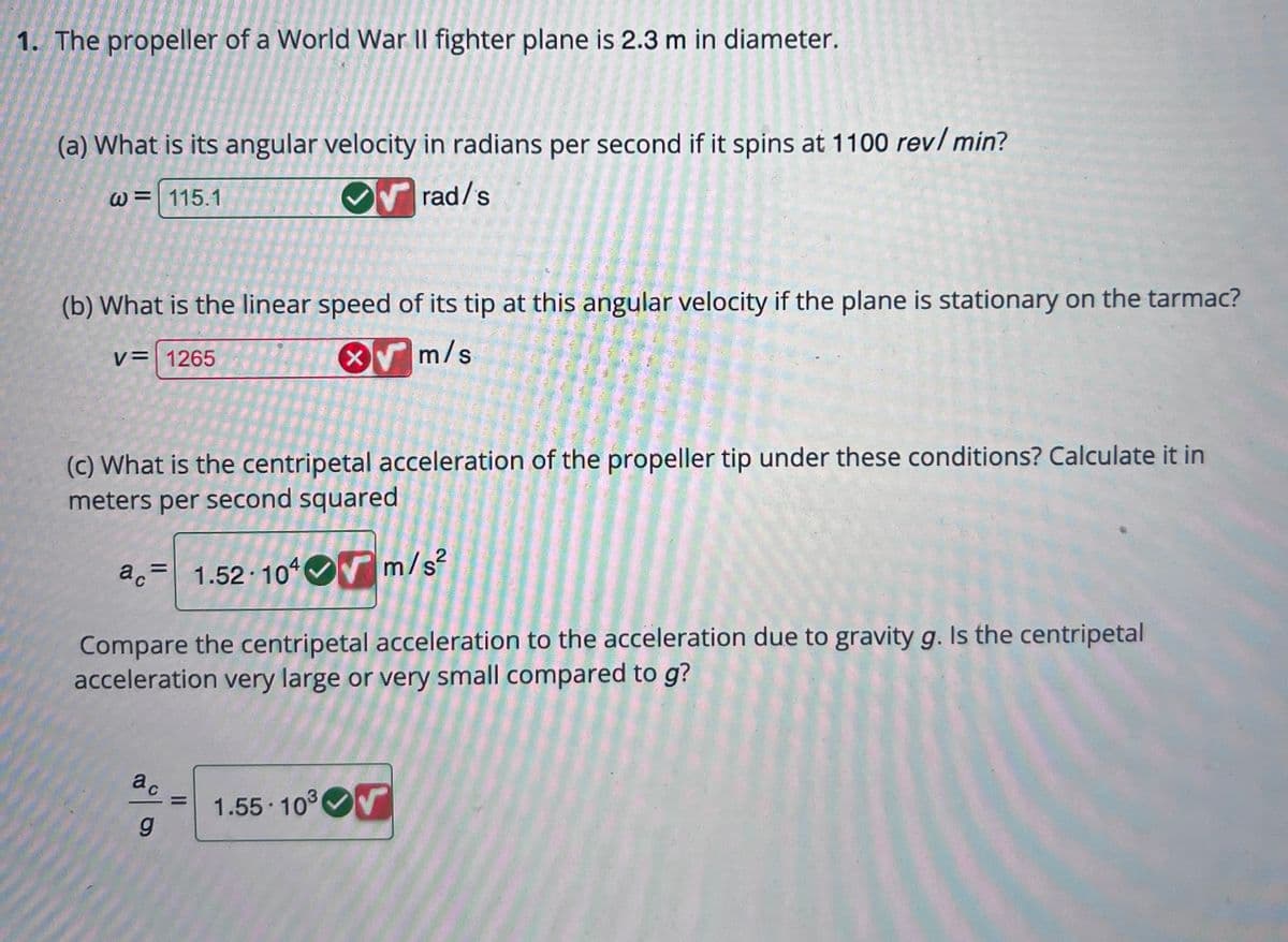 1. The propeller of a World War II fighter plane is 2.3 m in diameter.
(a) What is its angular velocity in radians per second if it spins at 1100 rev/min?
W 115.1
rad/s
(b) What is the linear speed of its tip at this angular velocity if the plane is stationary on the tarmac?
V= 1265
m/s
(c) What is the centripetal acceleration of the propeller tip under these conditions? Calculate it in
meters per second squared
ac 1.52 104 m/s²
C
Compare the centripetal acceleration to the acceleration due to gravity g. Is the centripetal
acceleration very large or very small compared to g?
ac
g
||
1.55-10³