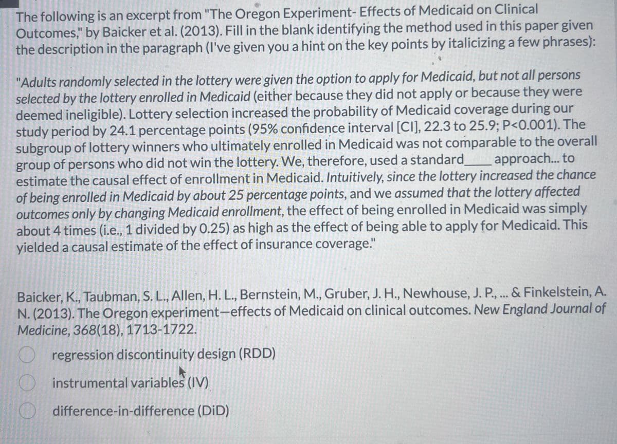 The following is an excerpt from "The Oregon Experiment- Effects of Medicaid on Clinical
Outcomes," by Baicker et al. (2013). Fill in the blank identifying the method used in this paper given
the description in the paragraph (I've given you a hint on the key points by italicizing a few phrases):
"Adults randomly selected in the lottery were given the option to apply for Medicaid, but not all persons
selected by the lottery enrolled in Medicaid (either because they did not apply or because they were
deemed ineligible). Lottery selection increased the probability of Medicaid coverage during our
study period by 24.1 percentage points (95% confidence interval [CI], 22.3 to 25.9; P<0.001). The
subgroup of lottery winners who ultimately enrolled in Medicaid was not comparable to the overall
group of persons who did not win the lottery. We, therefore, used a standard______ _approach... to
estimate the causal effect of enrollment in Medicaid. Intuitively, since the lottery increased the chance
of being enrolled in Medicaid by about 25 percentage points, and we assumed that the lottery affected
outcomes only by changing Medicaid enrollment, the effect of being enrolled in Medicaid was simply
about 4 times (i.e., 1 divided by 0.25) as high as the effect of being able to apply for Medicaid. This
yielded a causal estimate of the effect of insurance coverage."
Baicker, K., Taubman, S. L., Allen, H. L., Bernstein, M., Gruber, J. H., Newhouse, J. P., ... & Finkelstein, A.
N. (2013). The Oregon experiment-effects of Medicaid on clinical outcomes. New England Journal of
Medicine, 368(18), 1713-1722.
regression discontinuity design (RDD)
instrumental variables (IV)
difference-in-difference (DID)
O