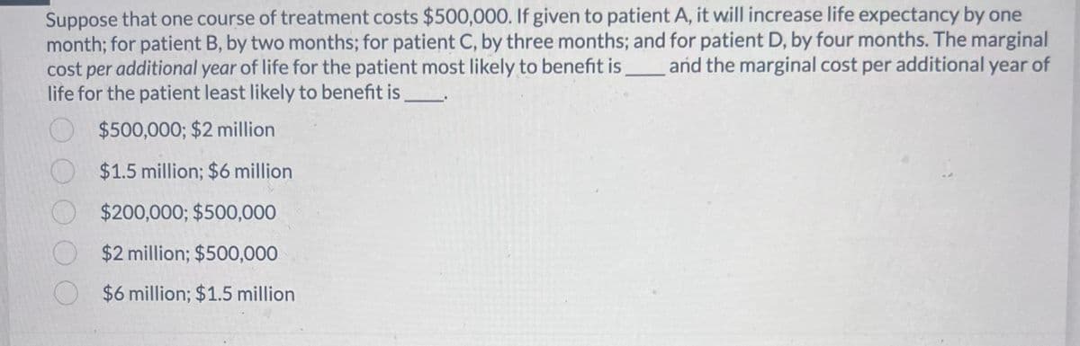 Suppose that one course of treatment costs $500,000. If given to patient A, it will increase life expectancy by one
month; for patient B, by two months; for patient C, by three months; and for patient D, by four months. The marginal
cost per additional year of life for the patient most likely to benefit is and the marginal cost per additional year of
life for the patient least likely to benefit is
O
$500,000; $2 million
$1.5 million; $6 million
$200,000; $500,000
O $2 million; $500,000
$6 million; $1.5 million