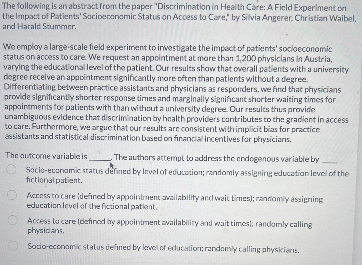 The following is an abstract from the paper "Discrimination in Health Care: A Field Experiment on
the Impact of Patients' Socioeconomic Status on Access to Care," by Silvia Angerer, Christian Waibel,
and Harald Stummer.
We employ a large-scale field experiment to investigate the impact of patients' socioeconomic
status on access to care. We request an appointment at more than 1,200 physicians in Austria,
varying the educational level of the patient. Our results show that overall patients with a university
degree receive an appointment significantly more often than patients without a degree.
Differentiating between practice assistants and physicians as responders, we find that physicians
provide significantly shorter response times and marginally significant shorter waiting times for
appointments for patients with than without a university degree. Our results thus provide
unambiguous evidence that discrimination by health providers contributes to the gradient in access
to care. Furthermore, we argue that our results are consistent with implicit bias for practice
assistants and statistical discrimination based on financial incentives for physicians.
The outcome variable is
The authors attempt to address the endogenous variable by
Socio-economic status defined by level of education; randomly assigning education level of the
fictional patient.
Access to care (defined by appointment availability and wait times); randomly assigning
education level of the fictional patient.
O
Access to care (defined by appointment availability and wait times); randomly calling
physicians.
Socio-economic status defined by level of education; randomly calling physicians.
620
Csuranc
accomm
PSAUTASCAQUI
1915EMUS
ylee Copenhage
POLIGERE
GLAISPELEN
2016-2
-