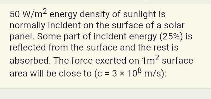 50 W/m2 energy density of sunlight is
normally incident on the surface of a solar
panel. Some part of incident energy (25%) is
reflected from the surface and the rest is
absorbed. The force exerted on 1m2 surface
area will be close to (c = 3 x 10 m/s):
