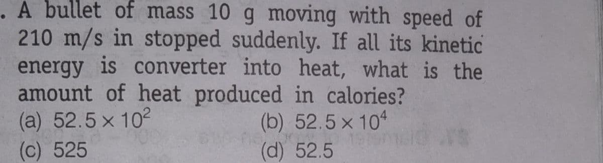 A bullet of mass 10 g moving with speed of
210 m/s in stopped suddenly. If all its kinetic
energy is converter into heat, what is the
amount of heat produced in calories?
(a) 52.5 x 102
(c) 525
(b) 52.5 x 104
(d) 52.5
