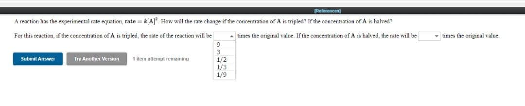 [References)
A reaction has the experimental rate equation, rate = k[A]. How will the rate change if the concentration of A is tripled? If the concentration of A is halved?
For this reaction, if the concentration of A is tripled, the rate of the reaction will be
A times the original value. If the concentration of A is halved, the rate will be
- times the original value.
9.
Submit Answer
Try Another Version
1 item attempt remaining
1/2
1/3
1/9
