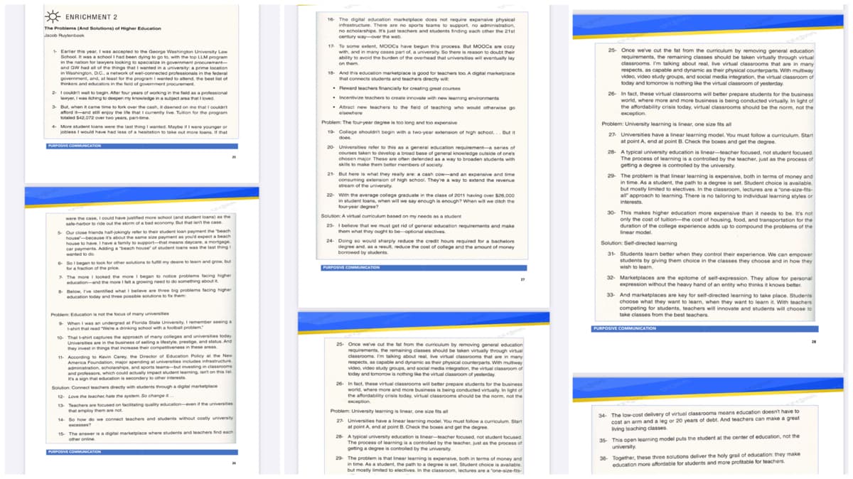 x ENRICHMENT 2
The Problems (And Solutions) of Higher Education
The Problems (And
Jacob Ruytenbook
1- Earlier this year, I was accepted to the George Washington University Law
School. It was a school I had been dying to go to, with the top LLM program
in the nation for lawyers looking to specialize in government procurement-
and GW had all of the things that I wanted in a university: a prime location
in Washington, D.C., a network of well-connected professionals in the federal
government, and, at least for the program I wanted to attend the best list of
thinkers and educators in the field of government procurement.
vt.
2- I couldn't wait to begin. After four years of working in the field as a professional
lawyer, I was itching to deepen my knowledge in a subject area that I loved.
3- But, when it came time to fork over the cash, it dawned on me that I couldn't
afford it and still enjoy the life that I currently live. Tuition for the program
totaled $42,072 over two years, part-time
4- More student loans were the last thing I wanted. Maybe if I were younger or
jobless I would have had less of a hesitation to take out more loans. If that
PURPOSIVE COMMUNICATION
were the case, I could have justified more school (and student loans) as the
safe harbor to ride out the storm of a bad economy But that isn't the case.
5- Our close friends half-jokingly refer to their student loan payment the beach
house because it's about the same size payment as you'd expect a beach
house to have. I have a family to support that means daycare, a mortgage
car payments. Adding a beach house of student loans was the last thing I
wanted to do.
6- So I began to look for other solutions to fulfill my desire to learn and grow, but
for a fraction of the price.
7. The more I looked the more I began to notice problems facing higher
education and the more I felt a growing need to do something about t
8- Below, I've identified what I believe are three big problems facing higher
education today and three possible solutions to fix them
Problem: Education is not the focus of many universites
9 When I was an undergrad at Florida State University. I remember seeing a
t-shirt that read "We're a drinking school with a football problem
10- That t-shirt captures the approach of many colleges and universities today
Universities are in the business of selling a lifestyle, prestige, and status. And
they invest in things that increase their competitiveness in these areas
11- According to Kevin Carey, the Director of Education Policy at the New
Education structure
America Foundation, major spending at universities includes infrastructure
investing in classrooms
administration, scholarships, and sports teams-but investing in classrooms
and professors, which could actually impact student learning, isn't on this list
isn't on this list
It's a sign that education is secondary to other interests.
Solution: Connect teachers directly with students through a digital marketplace
12- Love the teacher hate the system. So change ..
13- Teachers are focused on facilitating quality education even if the universites
that employ them are not
14- So how do we connect teachers and students without costly university
15 The answer is a digital marketplace where students and teachers find each
other online.
PURPOSIVE COMMUNICATION
16- The digital education marketplace does not require expensive physical
infrastructure. There are no sports teams to support, no administration,
no scholarships. It's just teachers and students finding each other the 21st
century way-over the web.
17. To some extent, MOOCs have begun this process. But MOOCs are cozy
with, and in many cases part of, a university. So there is reason to doubt their
ability to avoid the burden of the overhead that universities will eventually lay
on them.
18- And this education marketplace is good for teachers too. A digital marketplace
that connects students and teachers directly will
• Reward teachers financially for creating great courses
. Incentivize teachers to create innovate with new learning environments
. Attract new teachers to the field of teaching who would otherwise go
elsewhere
Problem: The four-year degree is too long and too expensive
19- College shouldn't begin with a two-year extension of high school. But it
does.
20- Universities refer to this as a general education requirement-a series of
courses taken to develop a broad base of general knowledge outside of one's
chosen major. These are often defended as a way to broaden students with
skills to make them better members of society.
21 But here is what they really are: a cash cow-and an expensive and time
consuming extension of high school. They're a way to extend the revenue
stream of the university
22- With the average college graduate in the class of 2011 having over $26,000
in student loans, when will we say enough is enough? When will we ditch the
four-year degree?
Solution: A virtual curriculum based on my needs as a student
23- I believe that we must get rid of general education requirements and make
them what they ought to be optional electives.
24- Doing so would sharply reduce the credit hours required for a bachelors
degree and as a result, reduce the cost of college and the amount of money
borrowed by students.
PURPOSIVE COMMUNICATION
25- Once we've cut the fat from the curriculum by removing general education
requirements, the remaining classes should be taken virtually through virtual
classrooms. I'm talking about real, live virtual classrooms that are in many
respects, as capable and dynamic as their physical counterparts. With multiway
video, video study groups, and social media integration, the virtual classroom of
today and tomorrow is nothing like the virtual classroom of yesterday
26 In fact, these virtual classrooms will better prepare stually in light of
the business
In light of
world, where more and more business is being conducted virtually.
the affordability crisis today, virtual classrooms should be the norm, not the
exception.
Problem: University learning is linear, one size fits all
27- Universities have a linear learning model. You must follow a curriculum. Start
at point A, end at point B. Check the boxes and get the degree.
28- A typical university education is linear-teacher focused, not student focused
The process of learning is a controlled by the teacher, just as the process of
getting a degree is controlled by the university.
29- The problem is that linear learning is expensive, both in terms of money and
in time. As a student, the path to a degree is set. Student choice is available.
but mostly limited to electives. In the classroom, lectures are a "one-size-fits-
25- Once we've cut the fat from the curriculum by removing general education
requirements, the remaining classes should be taken virtually through virtual
classrooms. I'm talking about real, live virtual classrooms that are in many
respects, as capable and dynamic as their physical counterparts. With multiway
video, video study groups, and social media integration, the virtual classroom of
today and tomorrow is nothing like the virtual classroom of yesterday.
26- In fact, these virtual classrooms will better prepare students for the business
world, where more and more business is being conducted virtually. In light of
the affordability crisis today, virtual classrooms should be the norm, not the
exception.
Problem: University learning is linear, one size fits all
27- Universities have a linear learning model. You must follow a curriculum. Start
at point A, end at point B. Check the boxes and get the degree.
28- A typical university education is linear-teacher focused, not student focused
The process of learning is a controlled by the teacher, just as the process of
getting a degree is controlled by the university.
29- The problem is that linear learning is expensive, both in terms of money and
in time. As a student, the path to a degree is set. Student choice is available.
but mostly limited to electives. In the classroom, lectures are a "one-size-fits-
all approach to learning. There is no tailoring to individual learning styles or
interests.
30- This makes higher education more expensive than it needs to be. It's not
only the cost of tuition-the cost of housing, food, and transportation for the
duration of the college experience adds up to compound the problems of the
linear model.
Solution: Self-directed learning
31 Students learn better when they control their experience. We can empower
students by giving them choice in the classes they choose and in how they
wish to learn.
32- Marketplaces are the epitome of self-expression. They allow for personal
expression without the heavy hand of an entity who thinks it knows better.
33- And marketplaces are key for self-directed learning to take place. Students
choose what they want to learn, when they want to learn it. With teachers
y want to lear
competing for students, teachers will innovate and students will choose to
take classes from the best teachers
PURPOSIVE COMMUNICATION
34 The low-cost delivery of virtual classrooms means education doesn't have to
cost an arm and a leg or 20 years of debt. And teachers can make a great
living teaching classes.
35 This open learning model puts the student at the center of education, not the
university.
36- Together, these three solutions deliver the holy grail of education: they make
education more affordable for students and more profitable for teachers.