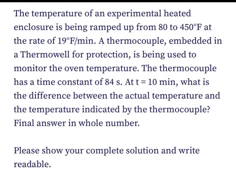The temperature of an experimental heated
enclosure is being ramped up from 80 to 450°F at
the rate of 19°F/min. A thermocouple, embedded in
a Thermowell for protection, is being used to
monitor the oven temperature. The thermocouple
has a time constant of 84 s. At t = 10 min, what is
the difference between the actual temperature and
the temperature indicated by the thermocouple?
Final answer in whole number.
Please show your complete solution and write
readable.
