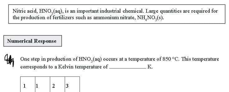 Nitric acid, HNO3(aq), is an important industrial chemical. Large quantities are required for
the production of fertilizers such as ammonium nitrate, NH.NO,(s).
Numerical Response
One step in production of HNO3(aq) occurs at a temperature of 850 °C. This temperature
corresponds to a Kelvin temperature of.
K.
1
1 2 3
