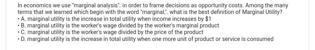 In economics we use "marginal analysis". in order to frame decisions as opportunity costs. Among the many
terms that we learned which begin with the word "marginal,". what is the best definition of Marginal Utility?
• A. marginal utility is the increase in total utility when income increases by $1
• B. marginal utility is the worker's wage divided by the worker's marginal product
• C. marginal utility is the worker's wage divided by the price of the product
• D. marginal utility is the increase in total utility when one more unit of product or service is consumed