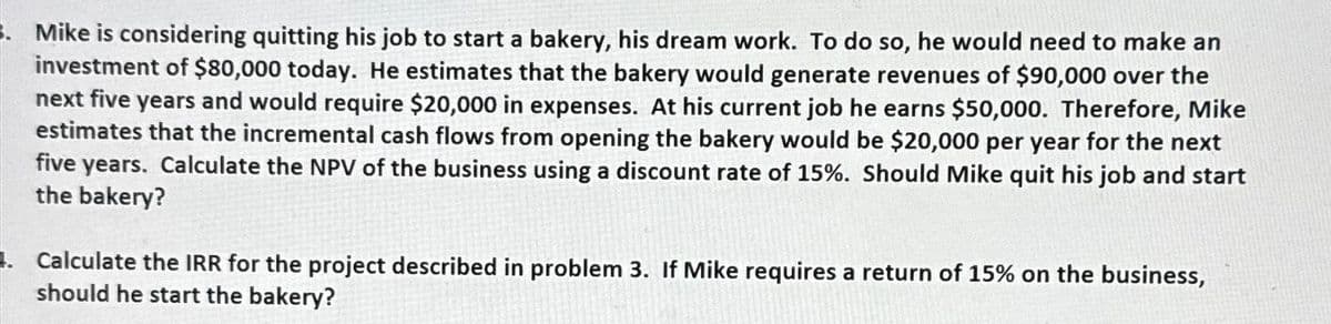 Mike is considering quitting his job to start a bakery, his dream work. To do so, he would need to make an
investment of $80,000 today. He estimates that the bakery would generate revenues of $90,000 over the
next five years and would require $20,000 in expenses. At his current job he earns $50,000. Therefore, Mike
estimates that the incremental cash flows from opening the bakery would be $20,000 per year for the next
five years. Calculate the NPV of the business using a discount rate of 15%. Should Mike quit his job and start
the bakery?
Calculate the IRR for the project described in problem 3. If Mike requires a return of 15% on the business,
should he start the bakery?