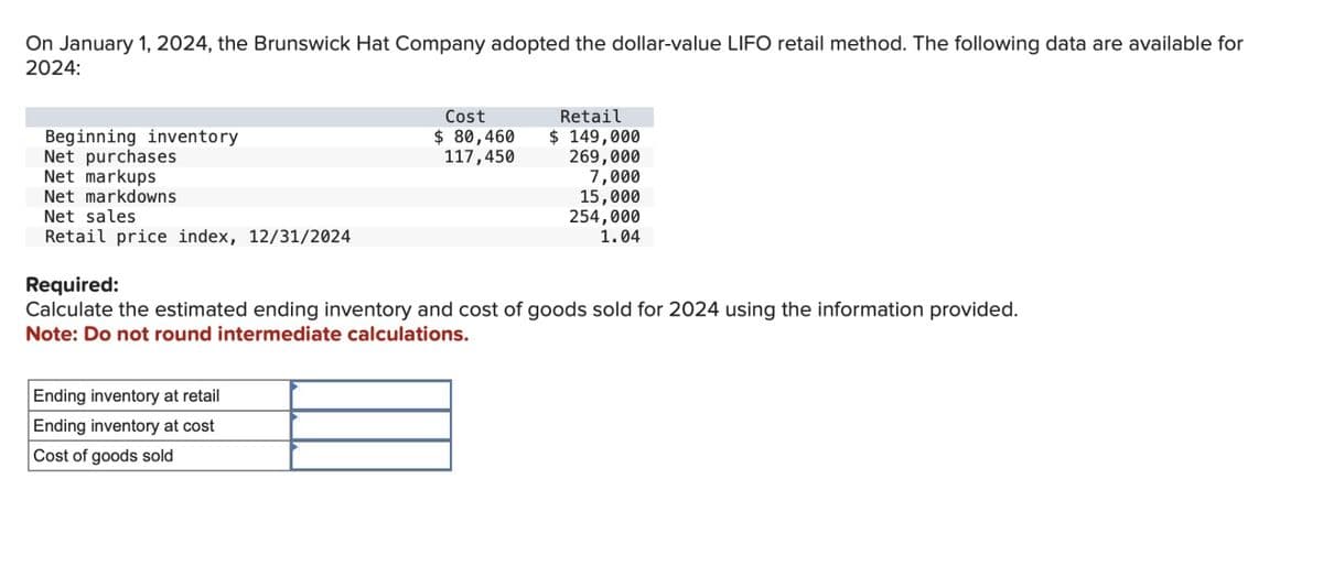 On January 1, 2024, the Brunswick Hat Company adopted the dollar-value LIFO retail method. The following data are available for
2024:
Beginning inventory
Net purchases
Net markups
Net markdowns
Net sales
Retail price index, 12/31/2024
Cost
Retail
$ 80,460
117,450
$ 149,000
269,000
7,000
15,000
254,000
1.04
Required:
Calculate the estimated ending inventory and cost of goods sold for 2024 using the information provided.
Note: Do not round intermediate calculations.
Ending inventory at retail
Ending inventory at cost
Cost of goods sold