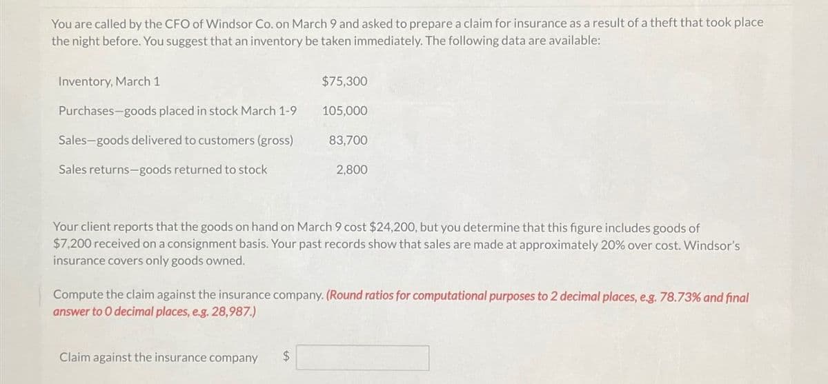 You are called by the CFO of Windsor Co. on March 9 and asked to prepare a claim for insurance as a result of a theft that took place
the night before. You suggest that an inventory be taken immediately. The following data are available:
Inventory, March 1
$75,300
Purchases-goods placed in stock March 1-9
105,000
Sales-goods delivered to customers (gross)
83,700
Sales returns-goods returned to stock
2,800
Your client reports that the goods on hand on March 9 cost $24,200, but you determine that this figure includes goods of
$7,200 received on a consignment basis. Your past records show that sales are made at approximately 20% over cost. Windsor's
insurance covers only goods owned.
Compute the claim against the insurance company. (Round ratios for computational purposes to 2 decimal places, e.g. 78.73% and final
answer to O decimal places, e.g. 28,987.)
Claim against the insurance company
$