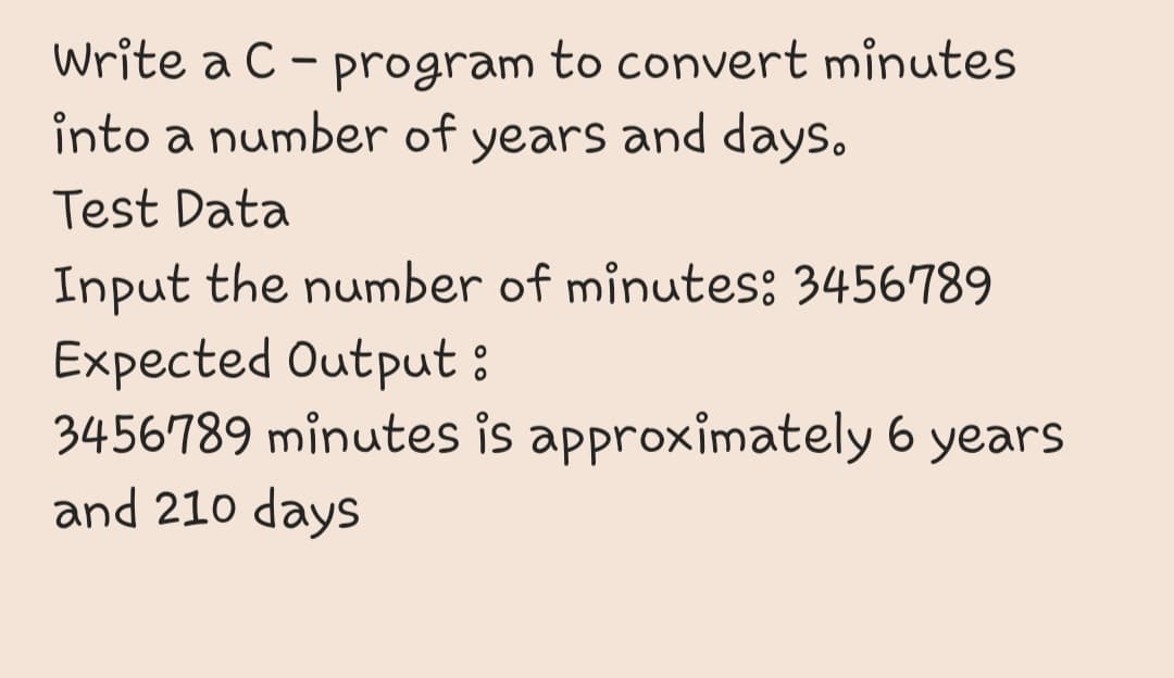 Write a C - program to convert minutes
into a number of years and days.
Test Data
Input the number of minutes: 3456789
Expected Output:
3456789 minutes is approximately 6 years
and 210 days
