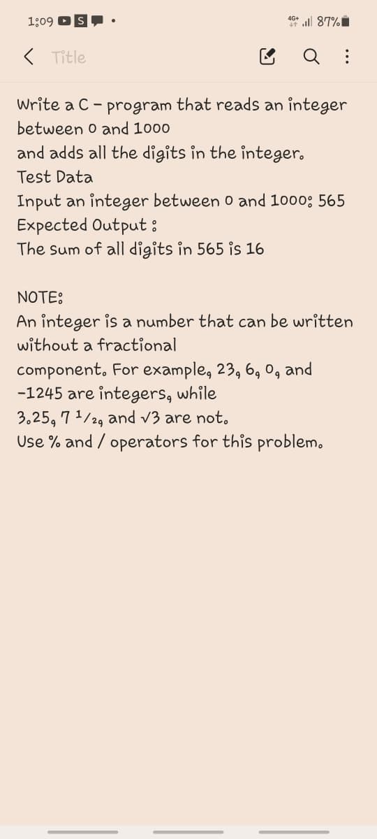 1:09 DS•
4G+
* ll 87%i
< Title
Write a C - program that reads an integer
between o and 1000
and adds all the digits in the integer.
Test Data
Input an integer between 0 and 1000; 565
Expected Output:
The sum of all digits in 565 is 16
NOTE:
An integer is a number that can be written
without a fractional
component. For example, 23, 6, 0, and
-1245 are integers, while
3,25, 7 1/2, and v3 are not.
Use % and / operators for this problem.
