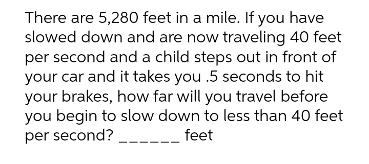 There are 5,280 feet in a mile. If you have
slowed down and are now traveling 40 feet
per second and a child steps out in front of
your car and it takes you .5 seconds to hit
your brakes, how far will you travel before
you begin to slow down to less than 40 feet
feet
per second?
