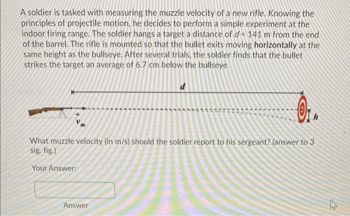 A soldier is tasked with measuring the muzzle velocity of a new rifle. Knowing the
principles of projectile motion, he decides to perform a simple experiment at the
indoor firing range. The soldier hangs a target a distance of d= 141 m from the end
of the barrel. The rifle is mounted so that the bullet exits moving horizontally at the
same height as the bullseye. After several trials, the soldier finds that the bullet
strikes the target an average of 6.7 cm below the bullseye.
d
OT
What muzzle velocity (in m/s) should the soldier report to his sergeant? (answer to 3
sig. fig.)
Your Answer:
Answer