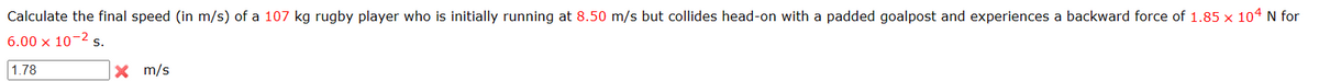 Calculate the final speed (in m/s) of a 107 kg rugby player who is initially running at 8.50 m/s but collides head-on with a padded goalpost and experiences a backward force of 1.85 x 104 N for
6.00 x 10-2 s.
1.78
× m/s