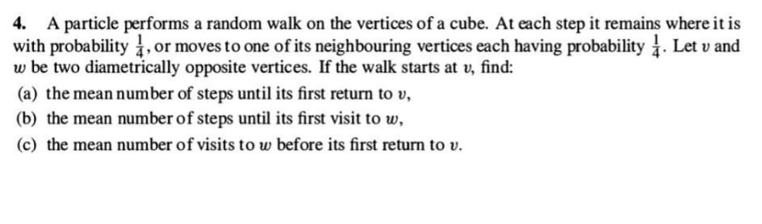 4. A particle performs a random walk on the vertices of a cube. At each step it remains where it is
with probability, or moves to one of its neighbouring vertices each having probability 1. Let v and
w be two diametrically opposite vertices. If the walk starts at v, find:
(a) the mean number of steps until its first return to v,
(b) the mean number of steps until its first visit to w,
(c) the mean number of visits to w before its first return to v.
