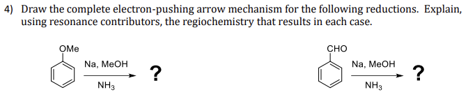 4) Draw the complete electron-pushing arrow mechanism for the following reductions. Explain,
using resonance contributors, the regiochemistry that results in each case.
ỌMe
Na, MeOH
?
NH3
CHO
Na, MeOH
?
NH3