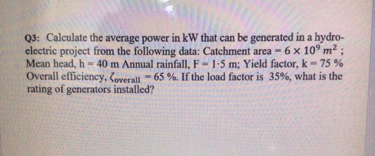 Q3: Calculate the average power in kW that can be generated in a hydro-
electric project from the following data: Catchment area = 6 x 10° m2
Mean head, h = 40 m Annual rainfall, F 1-5 m; Yield factor, k= 75 %
Overall efficiency, overall =
rating of generators installed?
65%. If the load factor is 35%, what is the
