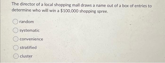 The director of a local shopping mall draws a name out of a box of entries to
determine who will win a $100,000 shopping spree.
random
systematic
convenience
O stratified
cluster