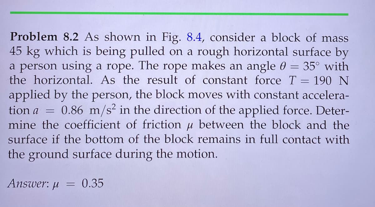 Problem 8.2 As shown in Fig. 8.4, consider a block of mass
45 kg which is being pulled on a rough horizontal surface by
a person using a rope. The rope makes an angle 0 = 35° with
the horizontal. As the result of constant force T = 190 N
applied by the person, the block moves with constant accelera-
0.86 m/s in the direction of the applied force. Deter-
mine the coefficient of friction u between the block and the
surface if the bottom of the block remains in full contact with
tion a
the ground surface during the motion.
Answer: µ
0.35
