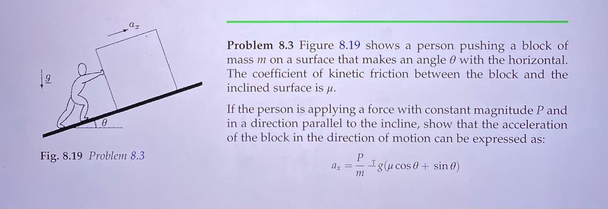 Problem 8.3 Figure 8.19 shows a person pushing a block of
mass m on a surface that makes an angle 0 with the horizontal.
The coefficient of kinetic friction between the block and the
inclined surface is u.
If the person is applying a force with constant magnitude P and
in a direction parallel to the incline, show that the acceleration
of the block in the direction of motion can be expressed as:
Fig. 8.19 Problem 8.3
P
I8(u cos 0 + sin 0)
ar =
