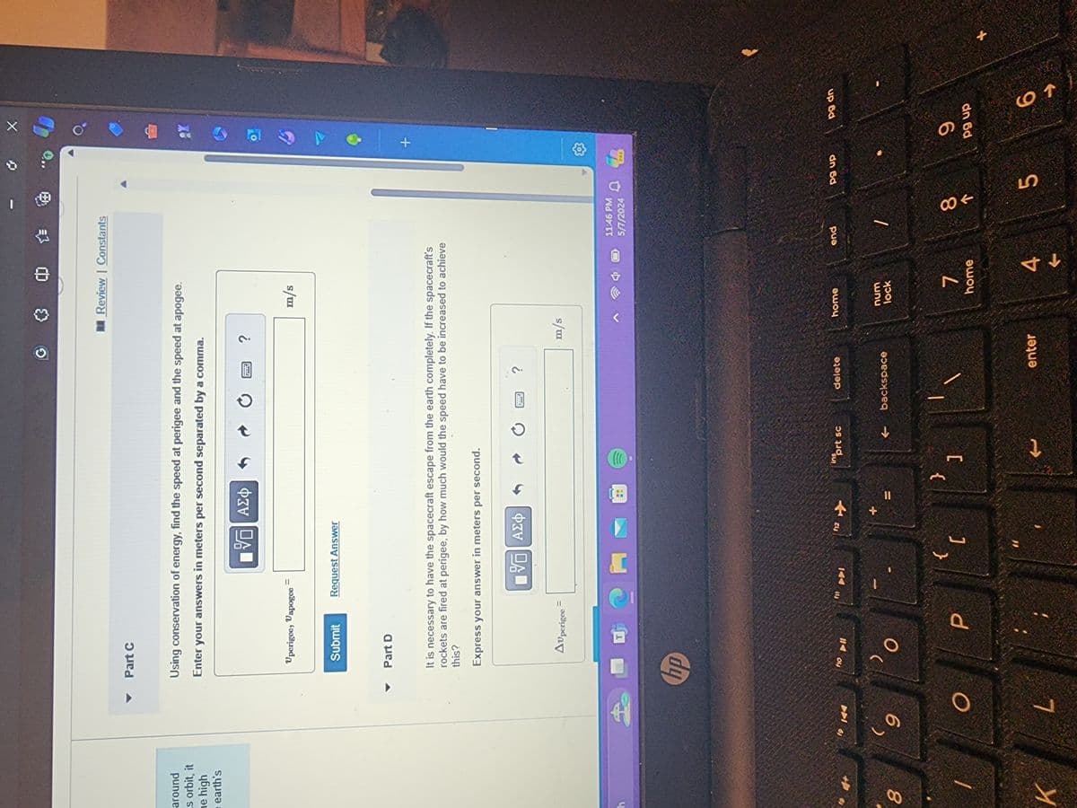 Part C
✪ 0
Review Constants
around
s orbit, it
he high
earth's
Using conservation of energy, find the speed at perigee and the speed at apogee.
Enter your answers in meters per second separated by a comma.
h
Uperigee, Vapogee
=
ΟΙ ΑΣΦ
7 0
?
m/s
Submit
Request Answer
Part D
It is necessary to have the spacecraft escape from the earth completely. If the spacecraft's
rockets are fired at perigee, by how much would the speed have to be increased to achieve
this?
Express your answer in meters per second.
8
(
9
K
Auperigee =
hp
O
L
110
114
O
■跖 Ο ΑΣΦ
12
?
m/s
2
11:46 PM
714
5/7/2024
ins
prt sc
delete
home
end
{
}
P
[
]
backspace
num
lock
7
home
enter
4
TA
0.
+
PRE
pg up
pg dn
88
5
9
66
pg up
69