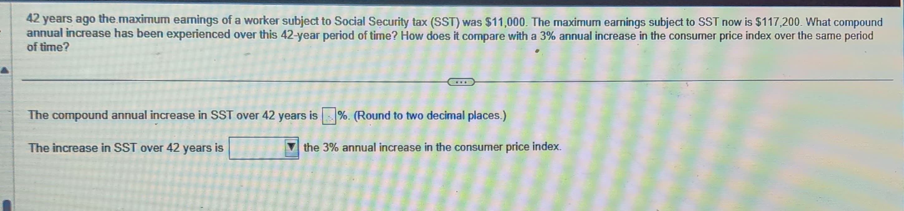 42 years ago the maximum earnings of a worker subject to Social Security tax (SST) was $11,000. The maximum earnings subject to SST now is $117,200. What compound
annual increase has been experienced over this 42-year period of time? How does it compare with a 3% annual increase in the consumer price index over the same period
of time?
The compound annual increase in SST over 42 years is %. (Round to two decimal places.)
The increase in SST over 42 years is
the 3% annual increase in the consumer price index.