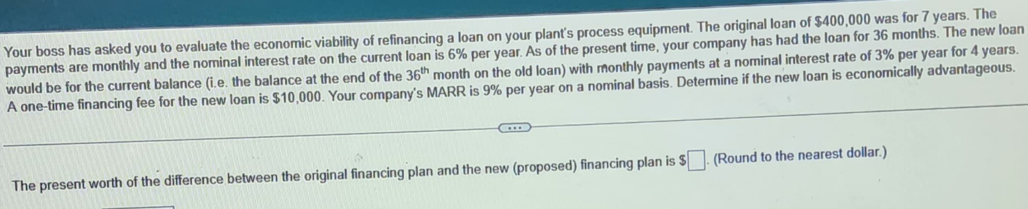 Your boss has asked you to evaluate the economic viability of refinancing a loan on your plant's process equipment. The original loan of $400,000 was for 7 years. The
payments are monthly and the nominal interest rate on the current loan is 6% per year. As of the present time, your company has had the loan for 36 months. The new loan
would be for the current balance (i.e. the balance at the end of the 36th month on the old loan) with monthly payments at a nominal interest rate of 3% per year for 4 years.
A one-time financing fee for the new loan is $10,000. Your company's MARR is 9% per year on a nominal basis. Determine if the new loan is economically advantageous.
The present worth of the difference between the original financing plan and the new (proposed) financing plan is $
(Round to the nearest dollar.)