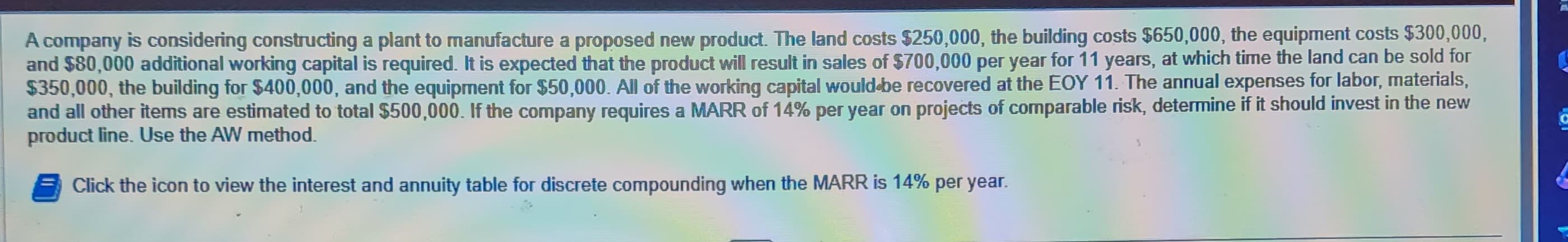 A company is considering constructing a plant to manufacture a proposed new product. The land costs $250,000, the building costs $650,000, the equipment costs $300,000,
and $80,000 additional working capital is required. It is expected that the product will result in sales of $700,000 per year for 11 years, at which time the land can be sold for
$350,000, the building for $400,000, and the equipment for $50,000. All of the working capital would-be recovered at the EOY 11. The annual expenses for labor, materials,
and all other items are estimated to total $500,000. If the company requires a MARR of 14% per year on projects of comparable risk, determine if it should invest in the new
product line. Use the AW method.
Click the icon to view the interest and annuity table for discrete compounding when the MARR is 14% per year.