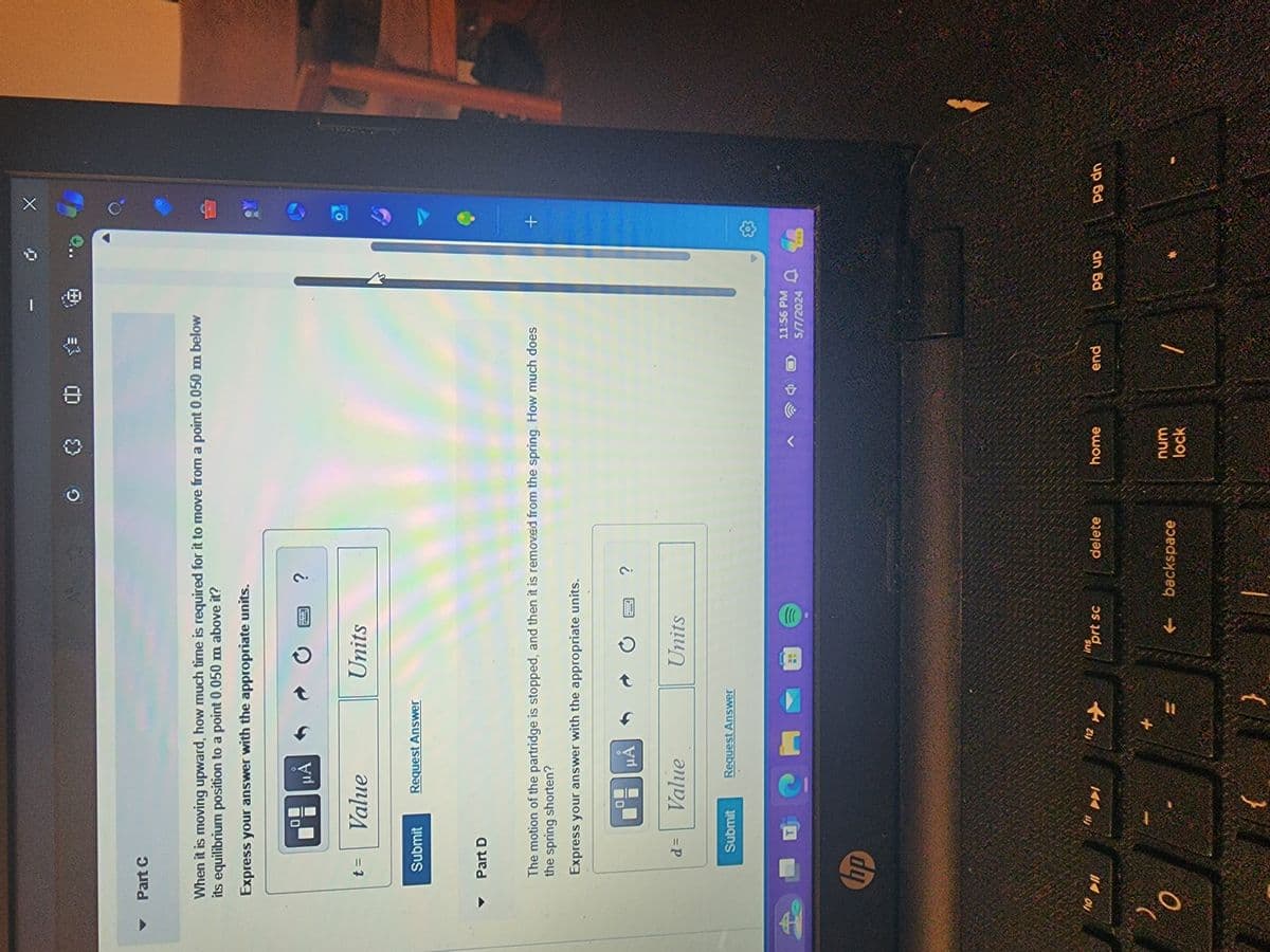 A
Part C
X
G
3
When it is moving upward, how much time is required for it to move from a point 0.050 m below
its equilibrium position to a point 0.050 m above it?
Express your answer with the appropriate units.
μA
?
t =
Value
Units
Submit
Request Answer
▼ Part D
The motion of the partridge is stopped, and then it is removed from the spring. How much does
the spring shorten?
Express your answer with the appropriate units.
μÅ
d =
Value
Units
Submit
Request Answer
hp
10 11
111
f12 ✈
0
?
11:56 PM
5/7/2024
+
ins
prt sc
delete
home
end
pg up
pg dn
t backspace
num
lock