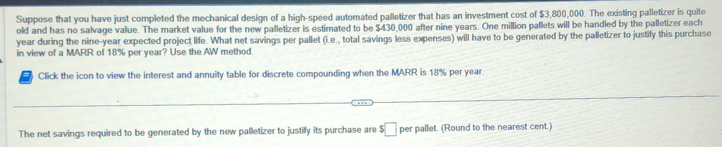 Suppose that you have just completed the mechanical design of a high-speed automated palletizer that has an investment cost of $3,800,000. The existing palletizer is quite
old and has no salvage value. The market value for the new palletizer is estimated to be $430,000 after nine years. One million pallets will be handled by the palletizer each
year during the nine-year expected project life. What net savings per pallet (i.e., total savings less expenses) will have to be generated by the palletizer to justify this purchase
in view of a MARR of 18% per year? Use the AW method.
Click the icon to view the interest and annuity table for discrete compounding when the MARR is 18% per year.
The net savings required to be generated by the new palletizer to justify its purchase are $
per pallet (Round to the nearest cent)