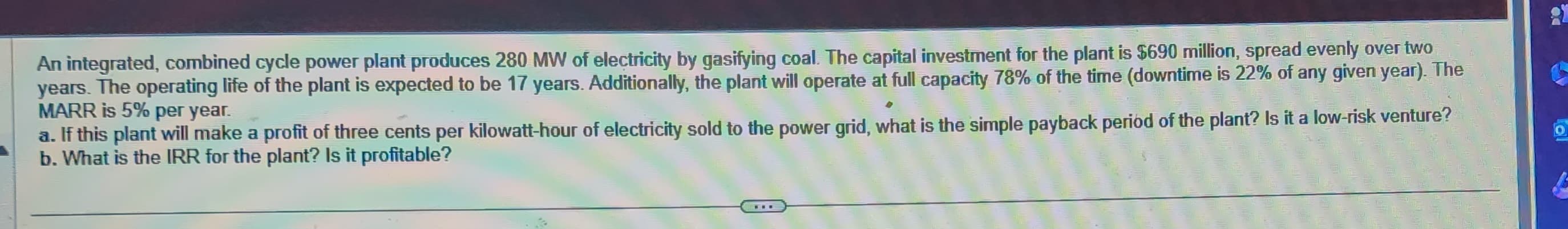 An integrated, combined cycle power plant produces 280 MW of electricity by gasifying coal. The capital investment for the plant is $690 million, spread evenly over two
years. The operating life of the plant is expected to be 17 years. Additionally, the plant will operate at full capacity 78% of the time (downtime is 22% of any given year). The
MARR is 5% per year.
a. If this plant will make a profit of three cents per kilowatt-hour of electricity sold to the power grid, what is the simple payback period of the plant? Is it a low-risk venture?
b. What is the IRR for the plant? Is it profitable?
O