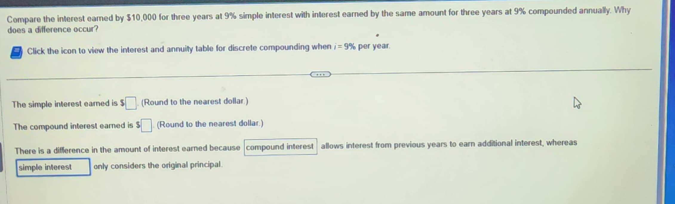 Compare the interest earned by $10,000 for three years at 9% simple interest with interest earned by the same amount for three years at 9% compounded annually. Why
does a difference occur?
Click the icon to view the interest and annuity table for discrete compounding when i=9% per year.
The simple interest earned is
(Round to the nearest dollar.)
(Round to the nearest dollar.)
The compound interest earned is $
There is a difference in the amount of interest earned because compound interest allows interest from previous years to earn additional interest, whereas
simple interest
only considers the original principal.