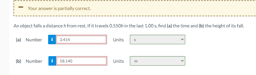 Your answer is partially correct.
An object falls a distance h from rest. If it travels 0.550h in the last 1.00 s, find (a) the time and (b) the height of its fall.
(a) Number
i 3.414
Units
(b) Number
i 58.140
Units
m
