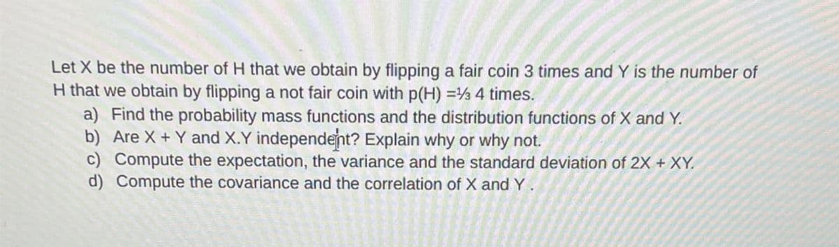 Let X be the number of H that we obtain by flipping a fair coin 3 times and Y is the number of
H that we obtain by flipping a not fair coin with p(H) = 4 times.
a) Find the probability mass functions and the distribution functions of X and Y.
b) Are X + Y and X.Y independent? Explain why or why not.
c) Compute the expectation, the variance and the standard deviation of 2X + XY.
d) Compute the covariance and the correlation of X and Y.