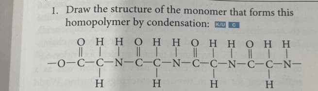 1. Draw the structure of the monomer that forms this
homopolymer by condensation: και G
C
Ο Η Η Ο Η Η Ο Η Η Ο Η Η
|| || || | || | | || | I
||
-0-C-C-N-C-C-N-C-C-N-C-C-N-
T
Η
T
Η
Η
|
Η