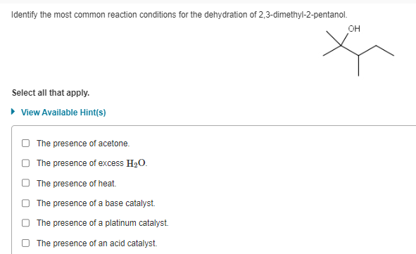 Identify the most common reaction conditions for the dehydration of 2,3-dimethyl-2-pentanol.
Select all that apply.
▸ View Available Hint(s)
The presence of acetone.
The presence of excess H₂O.
The presence of heat.
The presence of a base catalyst.
The presence of a platinum catalyst.
The presence of an acid catalyst.
OH