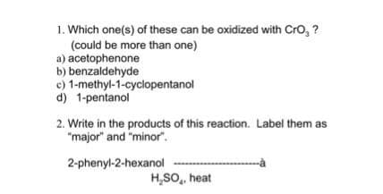 1. Which one(s) of these can be oxidized with CrO, ?
(could be more than one)
a) acetophenone
b) benzaldehyde
c) 1-methyl-1-cyclopentanol
d) 1-pentanol
2. Write in the products of this reaction. Label them as
"major" and "minor".
2-phenyl-2-hexanol
H₂SO, heat