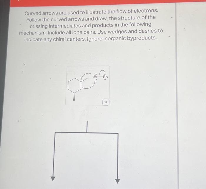 Curved arrows are used to illustrate the flow of electrons.
Follow the curved arrows and draw the structure of the
missing intermediates and products in the following
mechanism. Include all lone pairs. Use wedges and dashes to
indicate any chiral centers. Ignore inorganic byproducts.
Br:
per
a